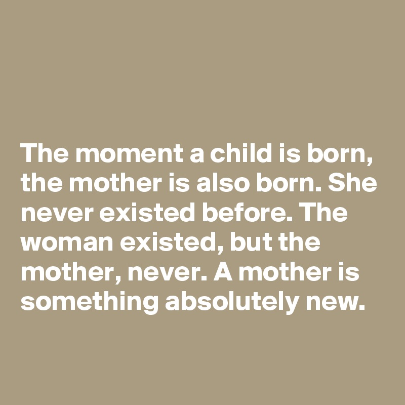 



The moment a child is born, the mother is also born. She never existed before. The woman existed, but the mother, never. A mother is something absolutely new. 