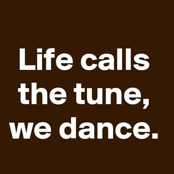 
Life calls the tune, we dance.