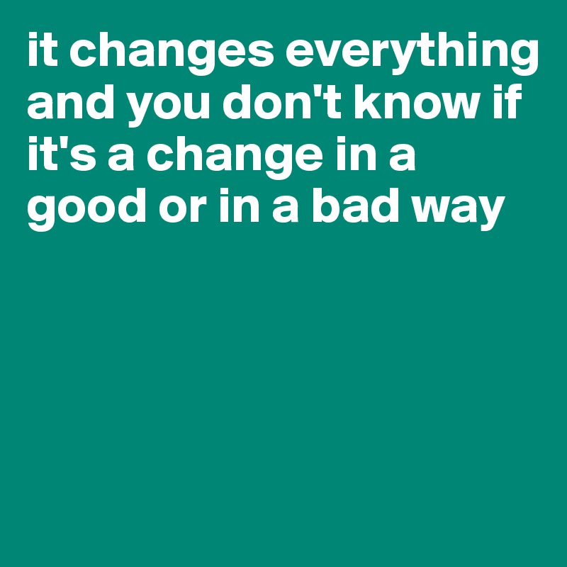 it changes everything and you don't know if it's a change in a good or in a bad way




