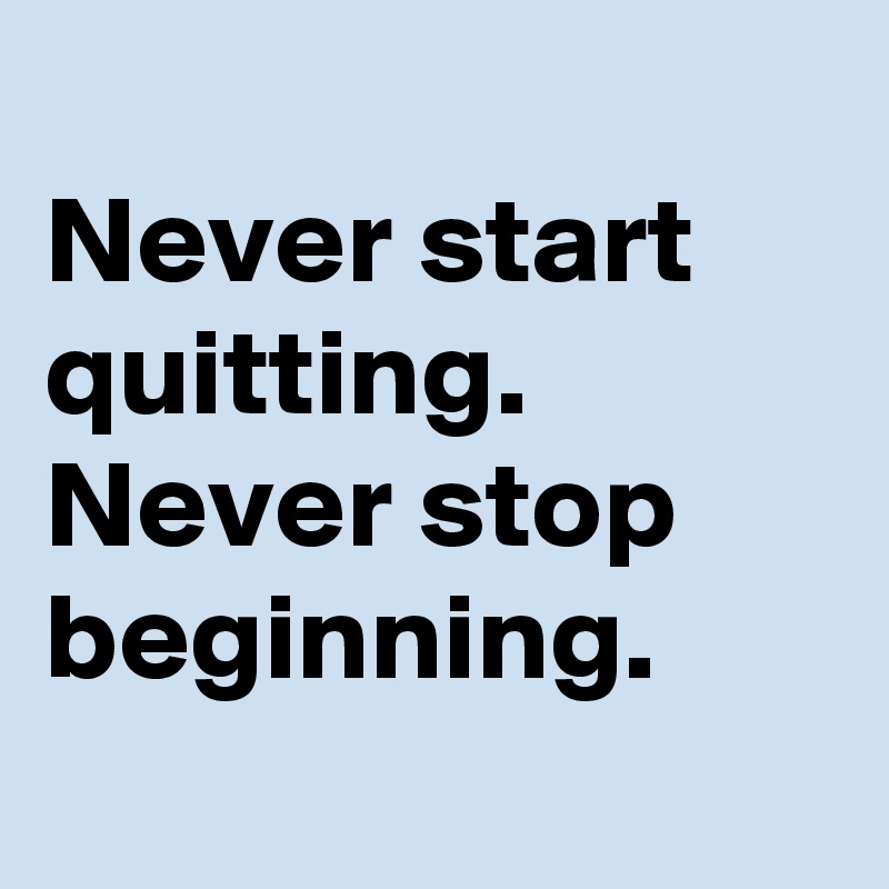 
Never start quitting. 
Never stop beginning. 
 