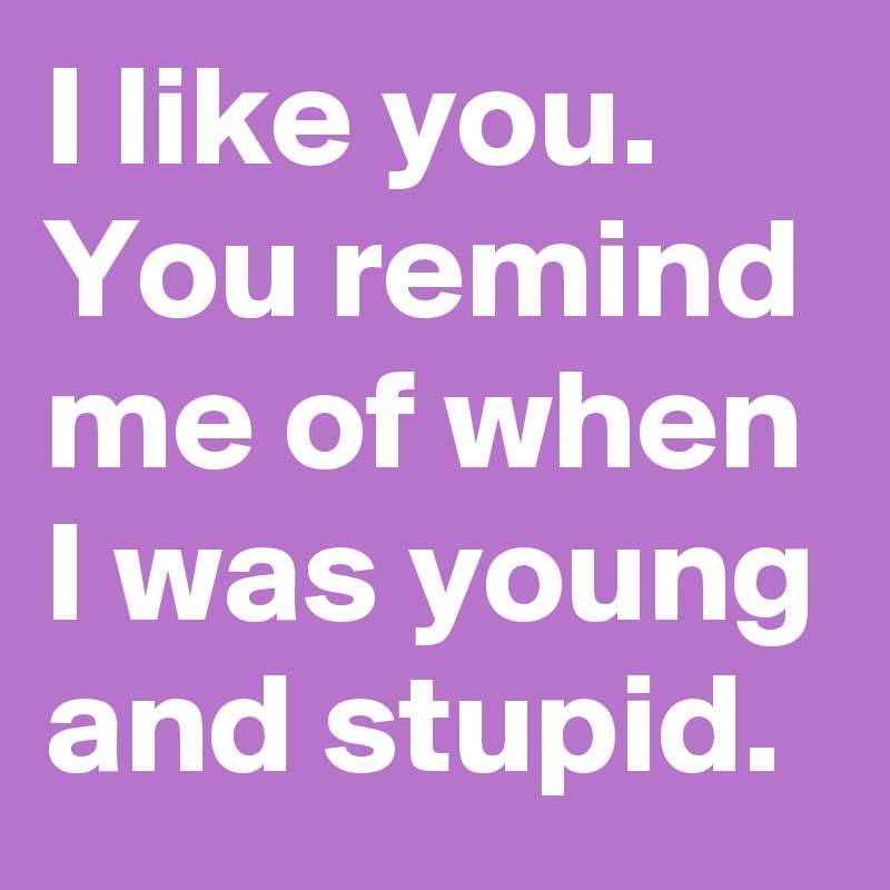 I like you. You remind me of when I was young and stupid.