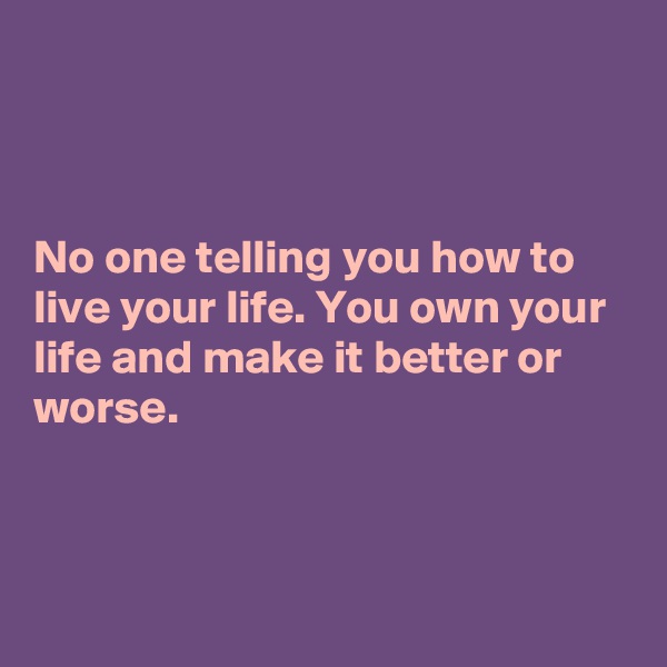 



No one telling you how to live your life. You own your life and make it better or worse.



