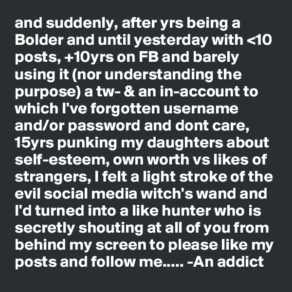 and suddenly, after yrs being a Bolder and until yesterday with <10 posts, +10yrs on FB and barely using it (nor understanding the purpose) a tw- & an in-account to which I've forgotten username and/or password and dont care, 15yrs punking my daughters about self-esteem, own worth vs likes of strangers, I felt a light stroke of the evil social media witch's wand and I'd turned into a like hunter who is secretly shouting at all of you from behind my screen to please like my posts and follow me..... -An addict