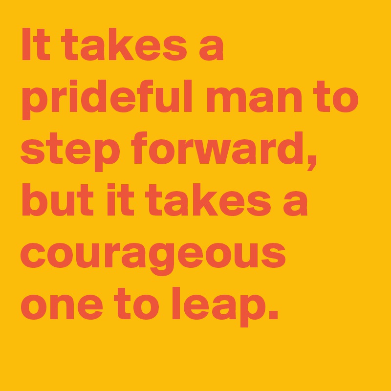 It takes a prideful man to step forward, but it takes a courageous one to leap.