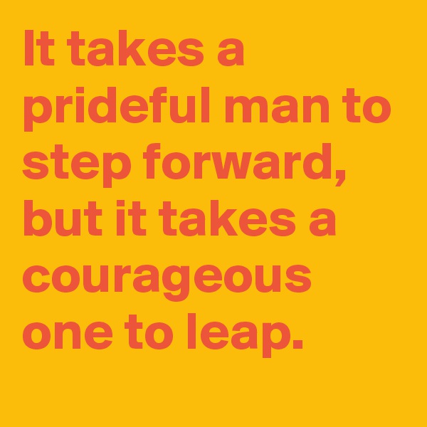 It takes a prideful man to step forward, but it takes a courageous one to leap.