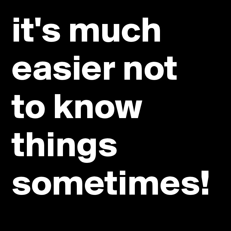 it's much easier not to know things sometimes!