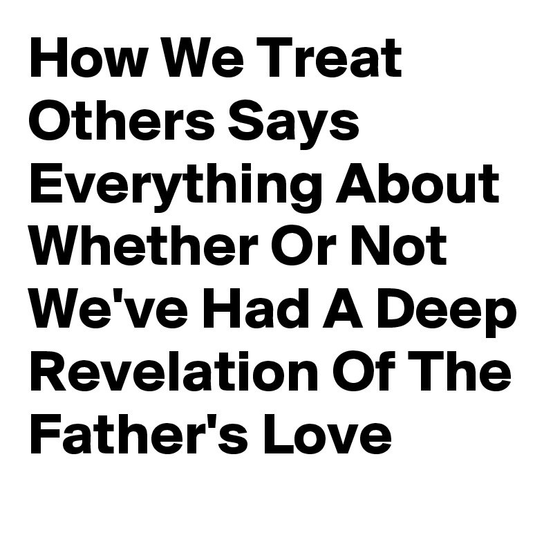 How We Treat Others Says Everything About Whether Or Not We've Had A Deep Revelation Of The Father's Love 