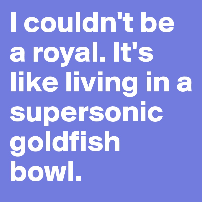 I couldn't be a royal. It's like living in a supersonic goldfish bowl.