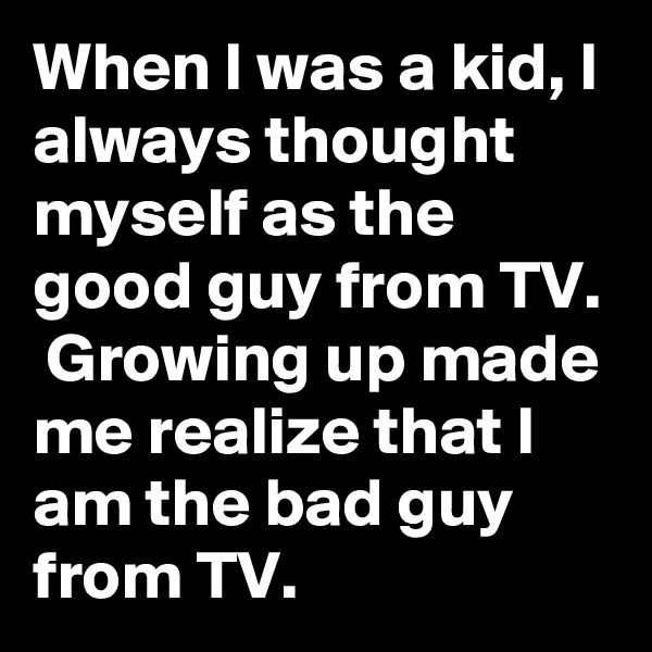 When I was a kid, I always thought myself as the good guy from TV.  Growing up made me realize that I am the bad guy from TV. 