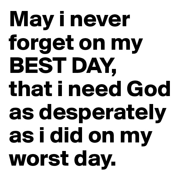 May i never forget on my BEST DAY, 
that i need God as desperately as i did on my worst day.