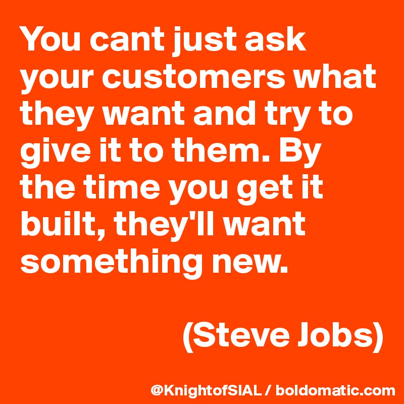 You cant just ask your customers what they want and try to give it to them. By the time you get it built, they'll want something new.

                      (Steve Jobs)