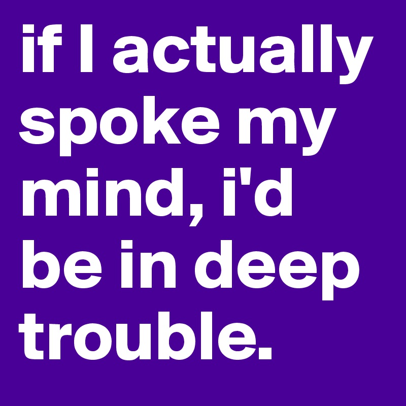 if I actually spoke my mind, i'd be in deep trouble.