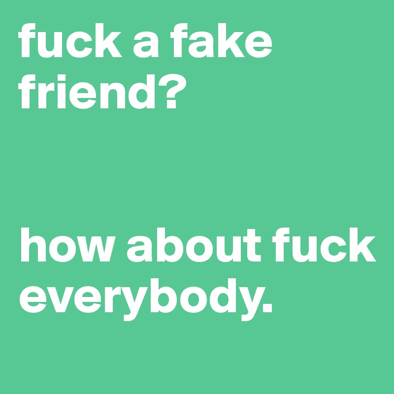 fuck a fake friend? 


how about fuck everybody.