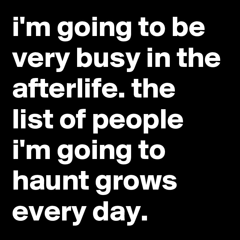 i'm going to be very busy in the afterlife. the list of people i'm going to haunt grows every day.