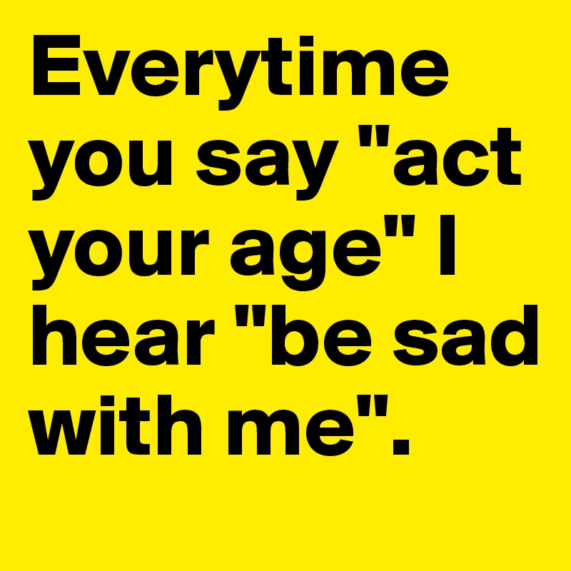 Everytime you say "act your age" I hear "be sad with me".