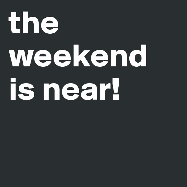 the weekend is near!


