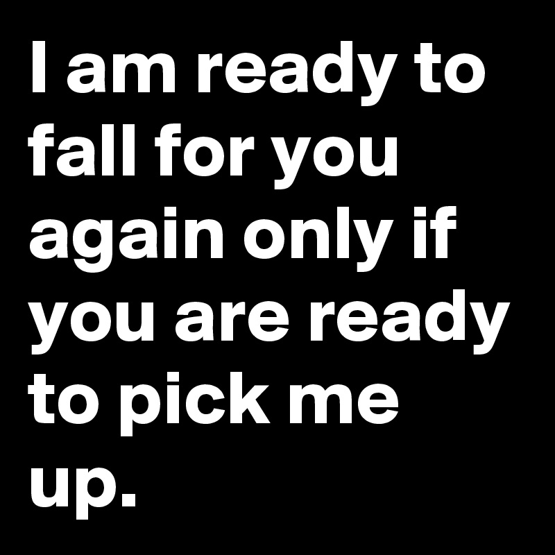 I am ready to fall for you again only if you are ready to pick me up.
