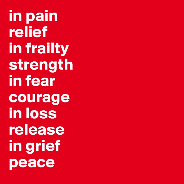 in pain
relief
in frailty
strength
in fear
courage
in loss
release
in grief
peace