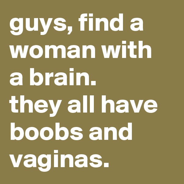 guys, find a woman with a brain. 
they all have boobs and vaginas.