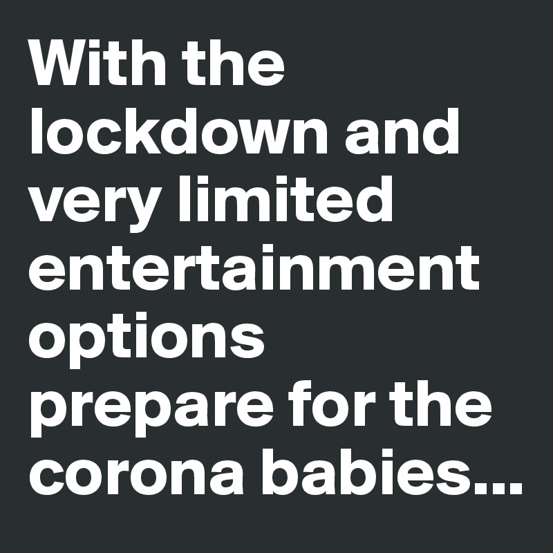 With the lockdown and very limited entertainment options prepare for the corona babies... 