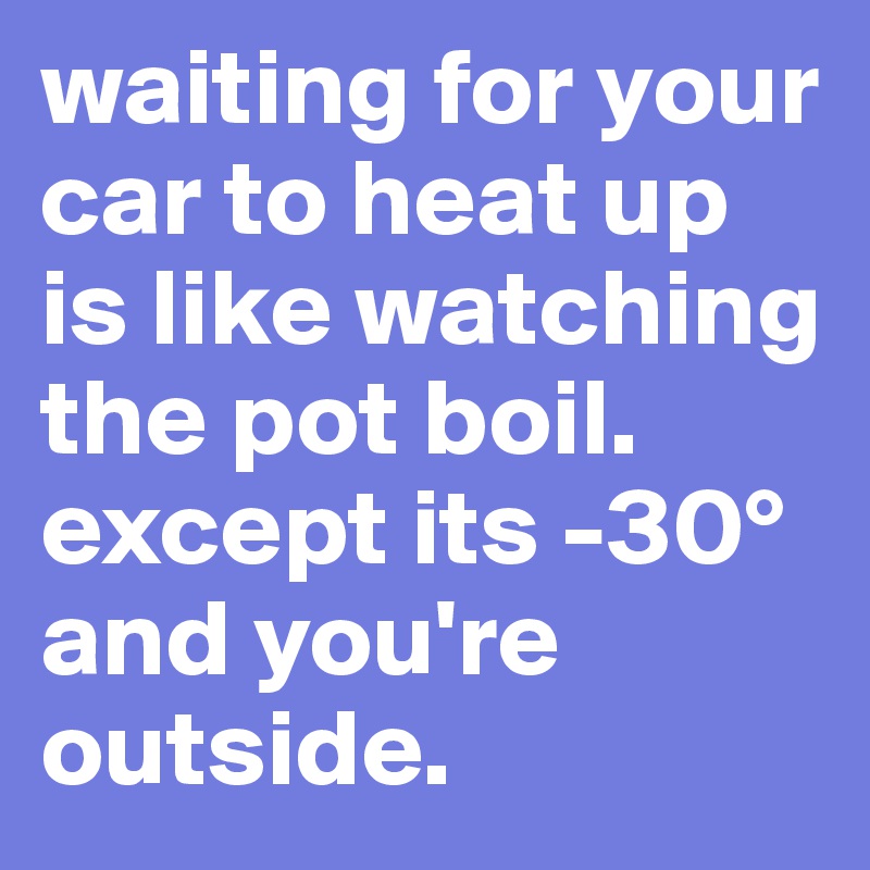 waiting for your car to heat up is like watching the pot boil. except its -30° and you're outside.