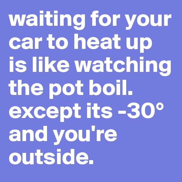 waiting for your car to heat up is like watching the pot boil. except its -30° and you're outside.