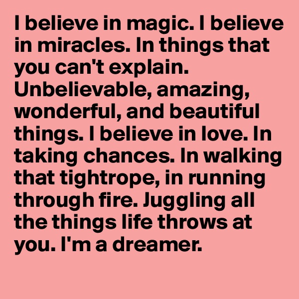 I believe in magic. I believe in miracles. In things that you can't explain. Unbelievable, amazing, wonderful, and beautiful things. I believe in love. In taking chances. In walking that tightrope, in running through fire. Juggling all the things life throws at you. I'm a dreamer.