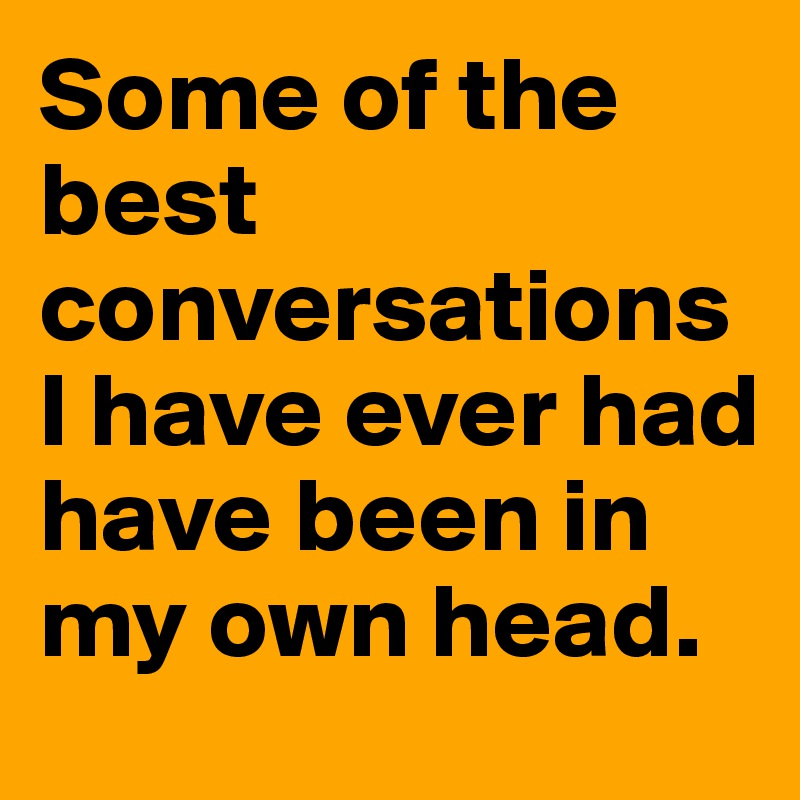 Some of the best conversations I have ever had have been in my own head.