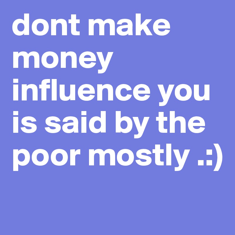 dont make money influence you is said by the poor mostly .:) 
