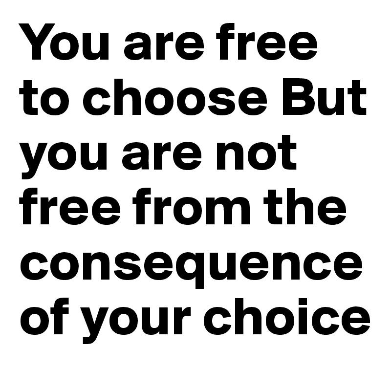 You are free to choose But you are not free from the consequence of your choice