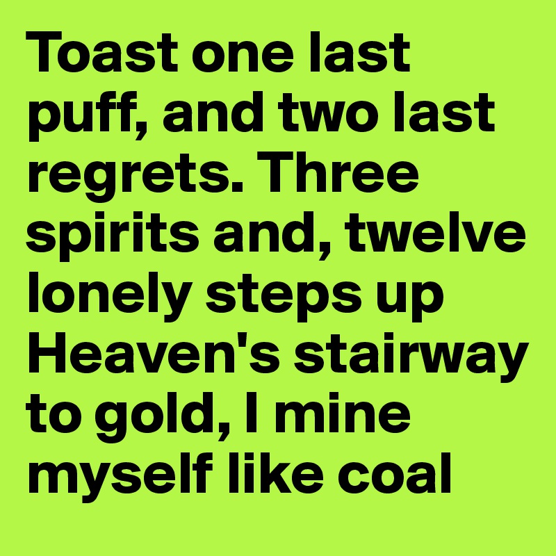 Toast one last puff, and two last regrets. Three spirits and, twelve lonely steps up Heaven's stairway to gold, I mine myself like coal