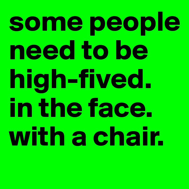 some people need to be high-fived. in the face. with a chair.