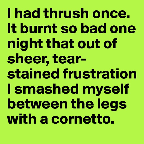 I had thrush once. It burnt so bad one night that out of sheer, tear-stained frustration I smashed myself between the legs with a cornetto.
