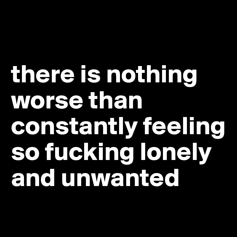 

there is nothing worse than constantly feeling so fucking lonely and unwanted
