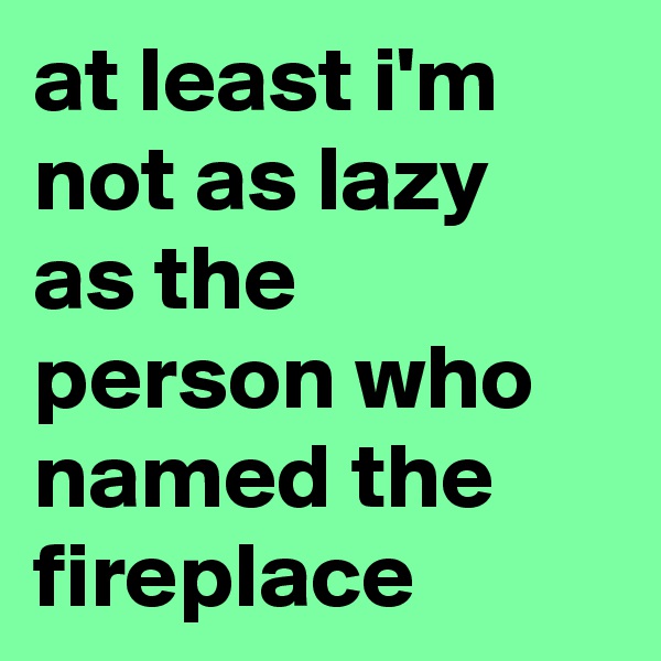 at least i'm not as lazy as the person who named the fireplace