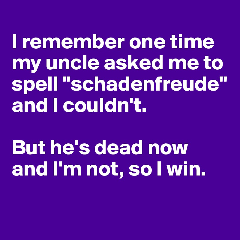 
I remember one time my uncle asked me to spell "schadenfreude" and I couldn't. 

But he's dead now and I'm not, so I win.

