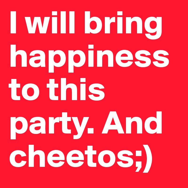 I will bring happiness to this party. And cheetos;)