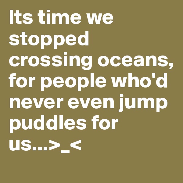 Its time we stopped crossing oceans, for people who'd never even jump puddles for us...>_<
