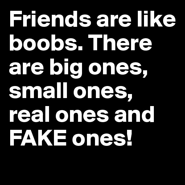 Friends are like boobs. There are big ones, small ones, real ones and FAKE ones!