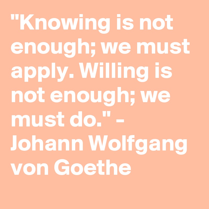 "Knowing is not enough; we must apply. Willing is not enough; we must do." -  Johann Wolfgang von Goethe