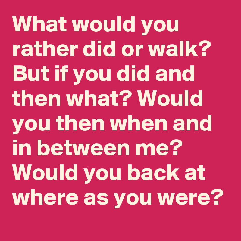 What would you rather did or walk? But if you did and then what? Would you then when and in between me? Would you back at where as you were?