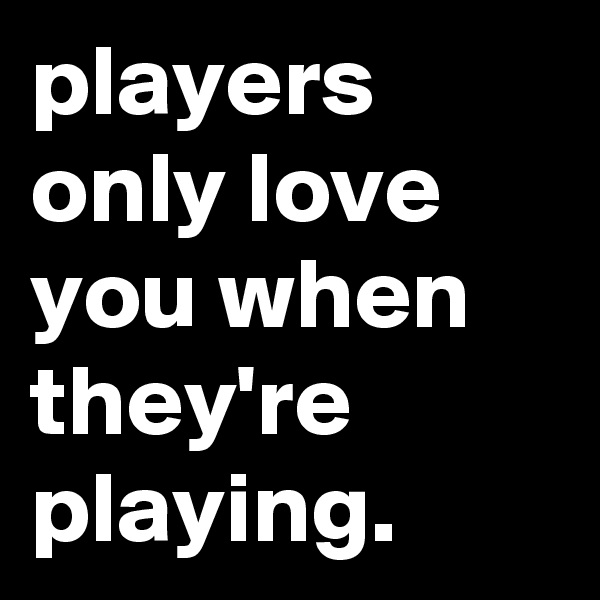 players only love you when they're playing.