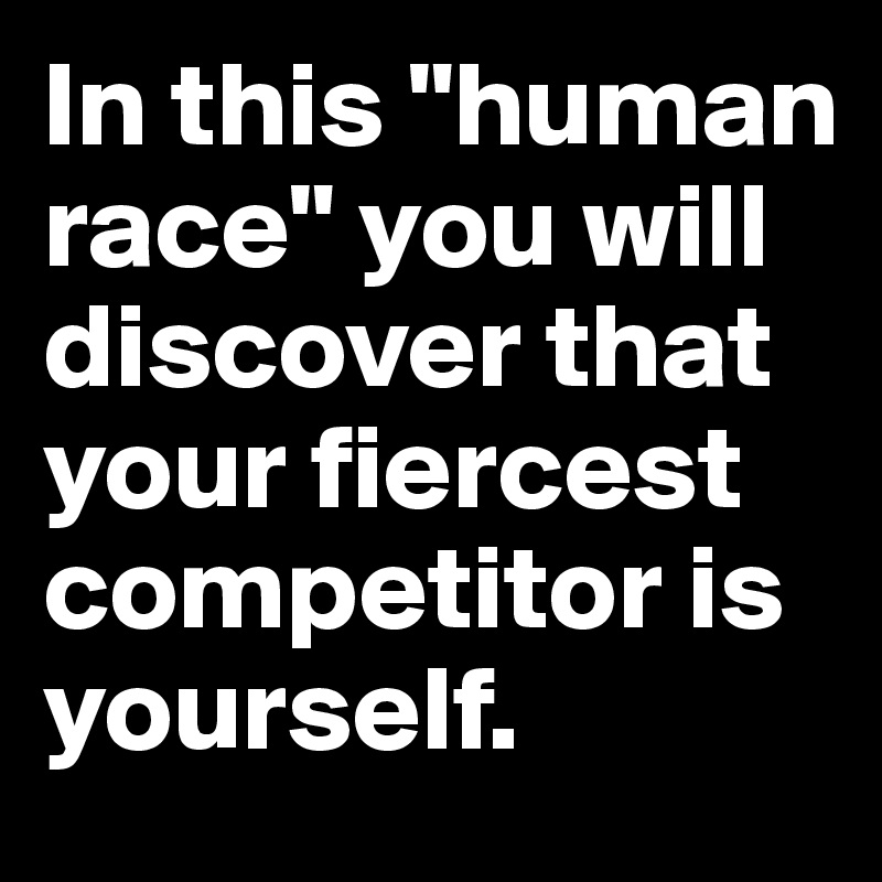 In this "human race" you will discover that your fiercest competitor is yourself.