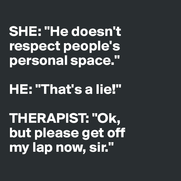 
SHE: "He doesn't
respect people's
personal space."

HE: "That's a lie!"

THERAPIST: "Ok,
but please get off 
my lap now, sir."
