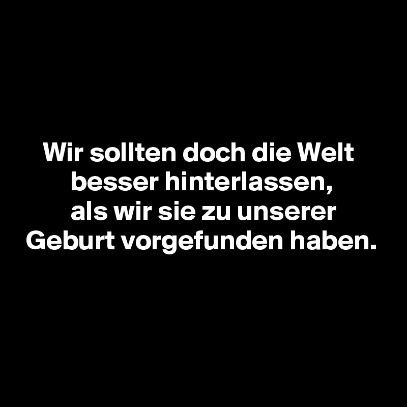 



    Wir sollten doch die Welt
         besser hinterlassen,
         als wir sie zu unserer
 Geburt vorgefunden haben.



