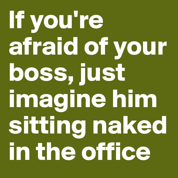 If you're afraid of your boss, just imagine him sitting naked in the office