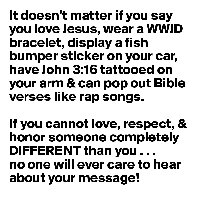 It doesn't matter if you say you love Jesus, wear a WWJD bracelet, display a fish bumper sticker on your car, have John 3:16 tattooed on your arm & can pop out Bible verses like rap songs. 

If you cannot love, respect, & honor someone completely DIFFERENT than you . . . 
no one will ever care to hear about your message! 