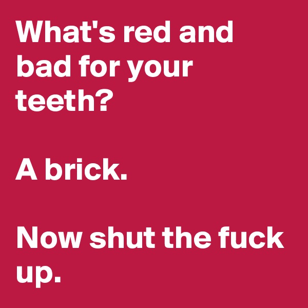 What's red and bad for your teeth?

A brick.

Now shut the fuck up.