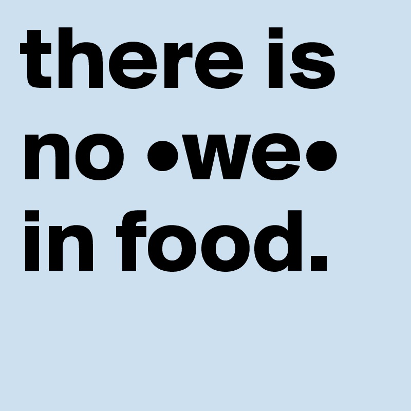 there is no •we• in food.
