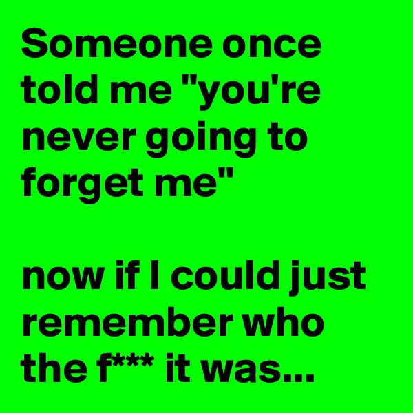 Someone once told me "you're never going to forget me"

now if I could just remember who the f*** it was...